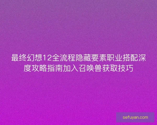 最终幻想12全流程隐藏要素职业搭配深度攻略指南加入召唤兽获取技巧