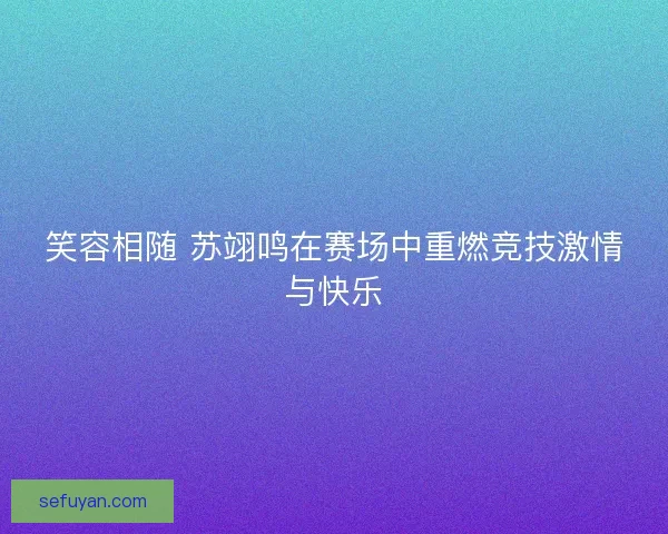 笑容相随 苏翊鸣在赛场中重燃竞技激情与快乐