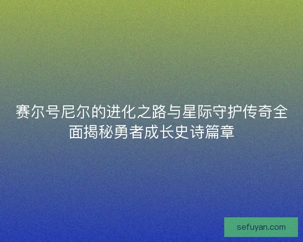 赛尔号尼尔的进化之路与星际守护传奇全面揭秘勇者成长史诗篇章