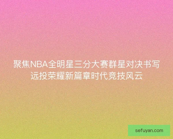 聚焦NBA全明星三分大赛群星对决书写远投荣耀新篇章时代竞技风云
