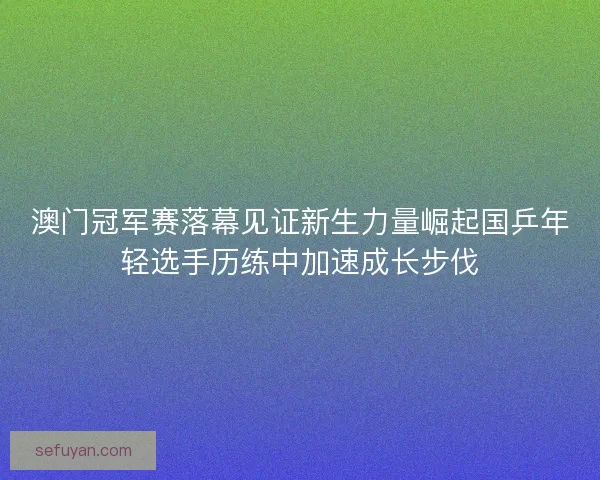 澳门冠军赛落幕见证新生力量崛起国乒年轻选手历练中加速成长步伐