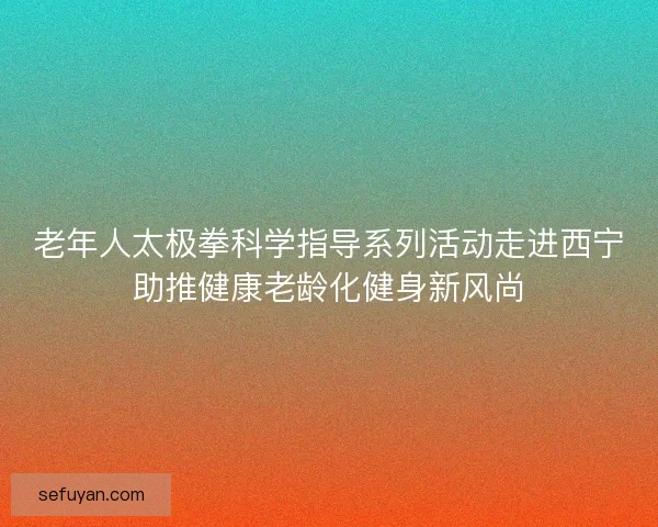 老年人太极拳科学指导系列活动走进西宁助推健康老龄化健身新风尚